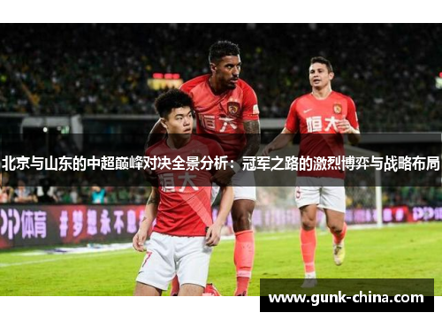 北京与山东的中超巅峰对决全景分析:冠军之路的激烈博弈与战略布局 北京与山东的中超巅峰对决全景分析:冠军之路的激烈博弈与战略布局